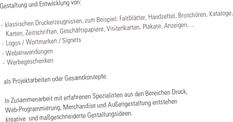 Gestaltung und Entwicklung von:

-	klassischen Druckerzeugnissen, zum Beispiel: Faltblätter, Handzettel, Broschüren, Kataloge, 
   Karten, Zeitschriften, Geschäftspapiere, Visitenkarten, Plakate, Anzeigen, ...
-		Logos / Wortmarken / Signets
- Webanwendungen
-	Werbegeschenken

als Projektarbeiten oder Gesamtkonzepte.

In Zusammenarbeit mit erfahrenen Spezialisten aus den Bereichen Druck, 
Web-Programmierung, Merchandise und Außengestaltung entstehen 
kreative  und maßgeschneiderte Gestaltungsideen.
