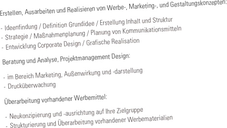 Erstellen, Ausarbeiten und Realisieren von Werbe-, Marketing-, und Gestaltungskonzepten:

-	Ideenfindung / Definition Grundidee / Erstellung Inhalt und Struktur
-	Strategie / Maßnahmenplanung / Planung von Kommunikationsmitteln
-	Entwicklung Corporate Design / Grafische Realisation

Beratung und Analyse, Projektmanagement Design:

-	im Bereich Marketing, Außenwirkung und -darstellung 
-	Drucküberwachung

Überarbeitung vorhandener Werbemittel: 

-	Neukonzipierung und -ausrichtung auf Ihre Zielgruppe
-	Strukturierung und Überarbeitung vorhandener Werbematerialien