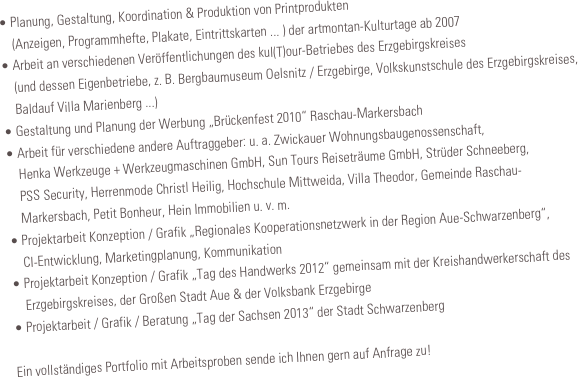 • Planung, Gestaltung, Koordination & Produktion von Printprodukten
    (Anzeigen, Programmhefte, Plakate, Eintrittskarten ... ) der artmontan-Kulturtage ab 2007
• Arbeit an verschiedenen Veröffentlichungen des kul(T)our-Betriebes des Erzgebirgskreises         
    (und dessen Eigenbetriebe, z. B. Bergbaumuseum Oelsnitz / Erzgebirge, Volkskunstschule des Erzgebirgskreises,
    Baldauf Villa Marienberg ...)
• Gestaltung und Planung der Werbung „Brückenfest 2010“ Raschau-Markersbach
• Arbeit für verschiedene andere Auftraggeber: u. a. Zwickauer Wohnungsbaugenossenschaft,
    Henka Werkzeuge + Werkzeugmaschinen GmbH, Sun Tours Reiseträume GmbH, Strüder Schneeberg,
    PSS Security, Herrenmode Christl Heilig, Hochschule Mittweida, Villa Theodor, Gemeinde Raschau-
    Markersbach, Petit Bonheur, Hein Immobilien u. v. m.
• Projektarbeit Konzeption / Grafik „Regionales Kooperationsnetzwerk in der Region Aue-Schwarzenberg“,
    CI-Entwicklung, Marketingplanung, Kommunikation
• Projektarbeit Konzeption / Grafik „Tag des Handwerks 2012“ gemeinsam mit der Kreishandwerkerschaft des
    Erzgebirgskreises, der Großen Stadt Aue & der Volksbank Erzgebirge
• Projektarbeit / Grafik / Beratung „Tag der Sachsen 2013“ der Stadt Schwarzenberg

Ein vollständiges Portfolio mit Arbeitsproben sende ich Ihnen gern auf Anfrage zu!