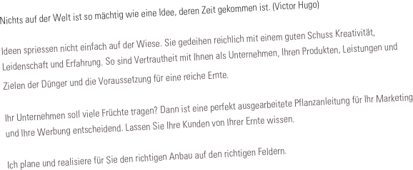 Nichts auf der Welt ist so mächtig wie eine Idee, deren Zeit gekommen ist. (Victor Hugo)

Ideen spriessen nicht einfach auf der Wiese. Sie gedeihen reichlich mit einem guten Schuss Kreativität, Leidenschaft und Erfahrung. So sind Vertrautheit mit Ihnen als Unternehmen, Ihren Produkten, Leistungen und Zielen der Dünger und die Voraussetzung für eine reiche Ernte. 

Ihr Unternehmen soll viele Früchte tragen? Dann ist eine perfekt ausgearbeitete Pflanzanleitung für Ihr Marketing und Ihre Werbung entscheidend. Lassen Sie Ihre Kunden von Ihrer Ernte wissen. 

Ich plane und realisiere für Sie den richtigen Anbau auf den richtigen Feldern.






